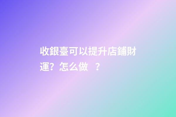 收銀臺可以提升店鋪財運？怎么做？